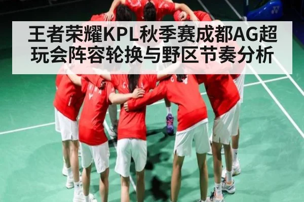 王者荣耀KPL秋季赛成都AG超玩会阵容轮换与野区节奏分析 | c7c7.app